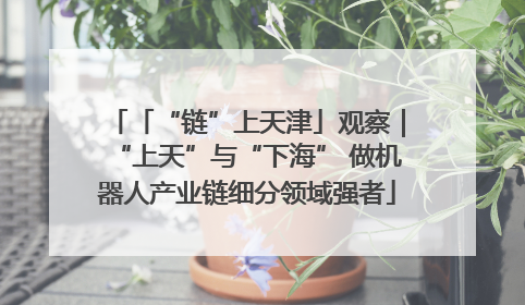 「“链”上天津」观察｜“上天”与“下海” 做机器人产业链细分领域强者