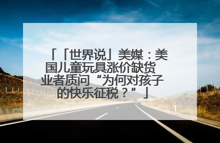 「世界说」美媒：美国儿童玩具涨价缺货 业者质问“为何对孩子的快乐征税？”