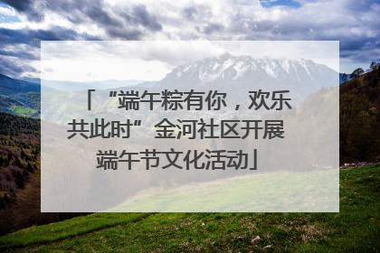 “端午粽有你，欢乐共此时”金河社区开展端午节文化活动