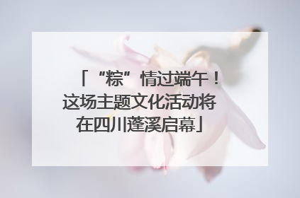 “粽”情过端午！这场主题文化活动将在四川蓬溪启幕