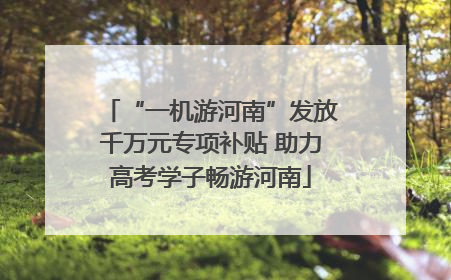 “一机游河南”发放千万元专项补贴 助力高考学子畅游河南