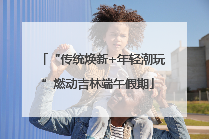 “传统焕新+年轻潮玩”燃动吉林端午假期