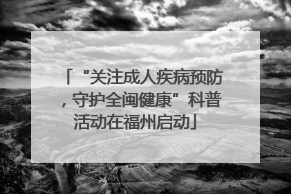 “关注成人疾病预防，守护全闽健康”科普活动在福州启动