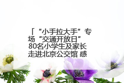 “小手拉大手”专场“交通开放日” 80名小学生及家长走进北京公交馆 感受百年公交文化