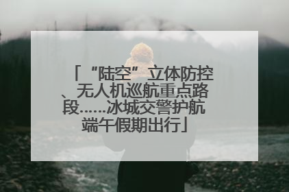 “陆空”立体防控、无人机巡航重点路段……冰城交警护航端午假期出行