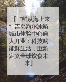 “鲜从海上来”青岛海尔冰箱城市体验中心盛大开业：科技赋能鲜生活，重新定义全球饮食未来