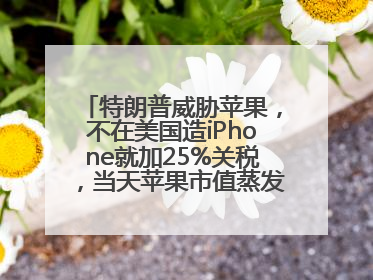 特朗普威胁苹果，不在美国造iPhone就加25%关税，当天苹果市值蒸发1000亿美元