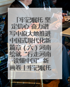 牢记嘱托 坚定信心 奋力谱写中原大地推进中国式现代化新篇章（六）河南绘就“行走河南·读懂中国”新画卷丨牢记嘱托谱新篇