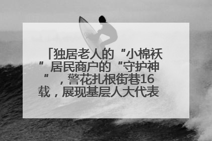 独居老人的“小棉袄”居民商户的“守护神”，警花扎根街巷16载，展现基层人大代表的炽热情怀