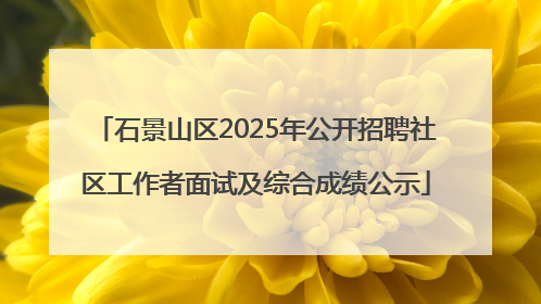 石景山区2025年公开招聘社区工作者面试及综合成绩公示