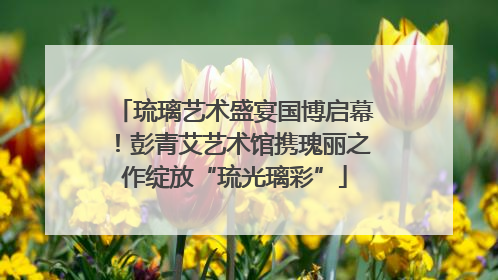 琉璃艺术盛宴国博启幕！彭青艾艺术馆携瑰丽之作绽放“琉光璃彩”
