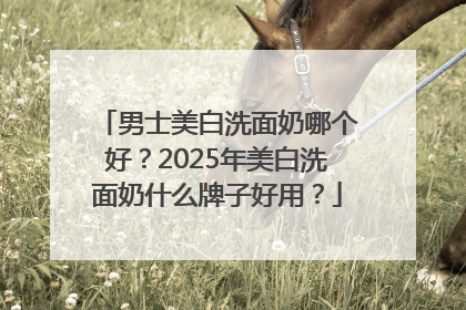 男士美白洗面奶哪个好？2025年美白洗面奶什么牌子好用？