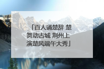 百人诵楚辞 楚舞动古城 荆州上演楚风端午大秀