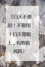 白天不要用！不要用！白天擦脸上，有致癌风险