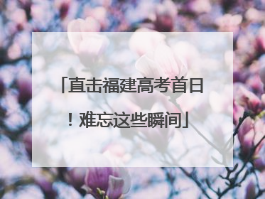 直击福建高考首日！难忘这些瞬间