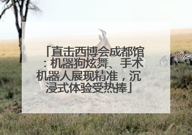直击西博会成都馆：机器狗炫舞、手术机器人展现精准，沉浸式体验受热捧