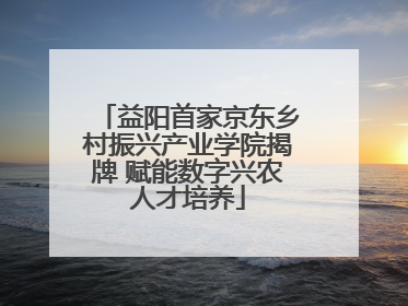益阳首家京东乡村振兴产业学院揭牌 赋能数字兴农人才培养