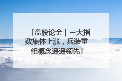 盘股论金｜三大指数集体上涨，兵装重组概念遥遥领先