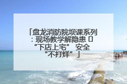 盘龙消防院坝课系列：现场教学解隐患   “下店上宅” 安全 “不打烊”