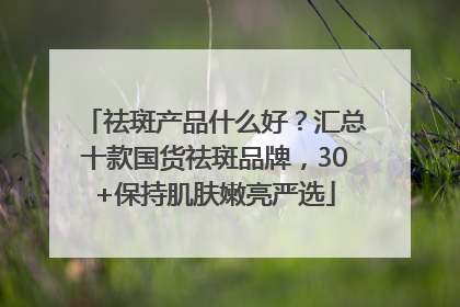 祛斑产品什么好？汇总十款国货祛斑品牌，30+保持肌肤嫩亮严选