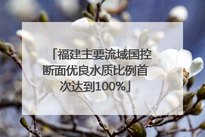 福建主要流域国控断面优良水质比例首次达到100%