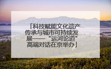 科技赋能文化遗产传承与城市可持续发展——“运河论道”高端对话在京举办