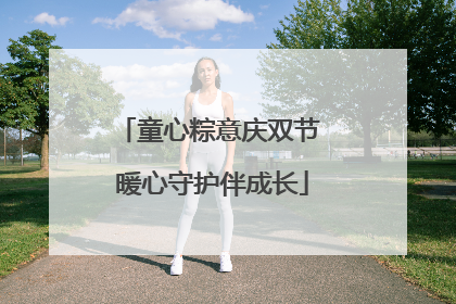 童心粽意庆双节 暖心守护伴成长