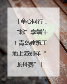 童心同行，“粽”享端午！青岛建筑工地上演别样“龙舟赛”
