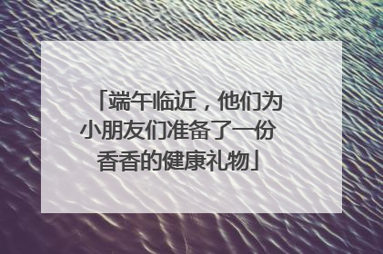 端午临近，他们为小朋友们准备了一份香香的健康礼物