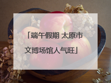 端午假期 太原市文博场馆人气旺