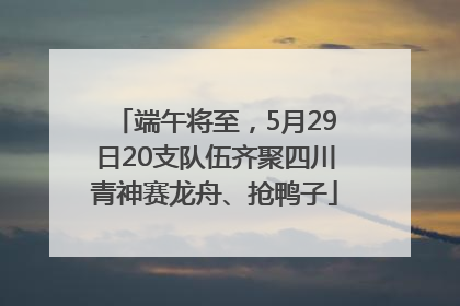 端午将至，5月29日20支队伍齐聚四川青神赛龙舟、抢鸭子