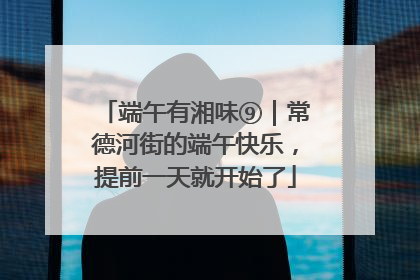 端午有湘味⑨｜常德河街的端午快乐，提前一天就开始了