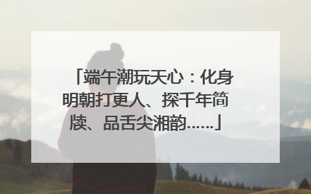 端午潮玩天心：化身明朝打更人、探千年简牍、品舌尖湘韵……