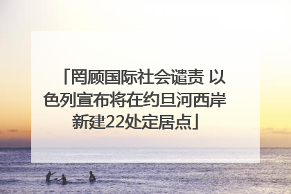 罔顾国际社会谴责 以色列宣布将在约旦河西岸新建22处定居点