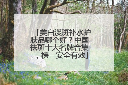 美白淡斑补水护肤品哪个好？中国祛斑十大名牌合集，榜一安全有效