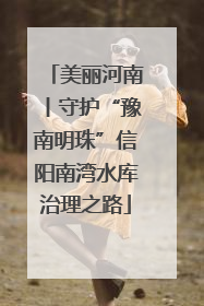 美丽河南丨守护“豫南明珠”信阳南湾水库治理之路