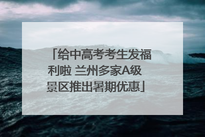 给中高考考生发福利啦 兰州多家A级景区推出暑期优惠