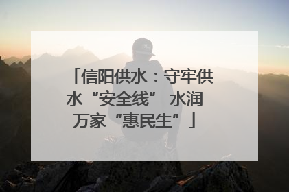信阳供水：守牢供水“安全线” 水润万家“惠民生”