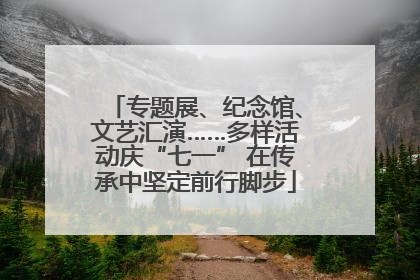 专题展、纪念馆、文艺汇演……多样活动庆“七一” 在传承中坚定前行脚步