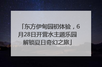 东方伊甸园初体验，6月28日开营水主题乐园解锁夏日奇幻之旅