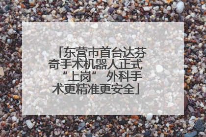 东营市首台达芬奇手术机器人正式“上岗” 外科手术更精准更安全