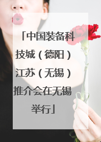 中国装备科技城（德阳）江苏（无锡）推介会在无锡举行