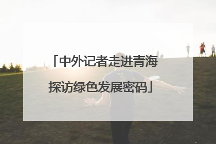 中外记者走进青海 探访绿色发展密码