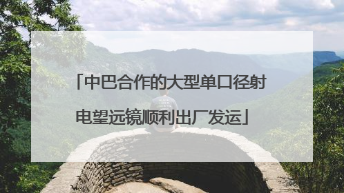 中巴合作的大型单口径射电望远镜顺利出厂发运