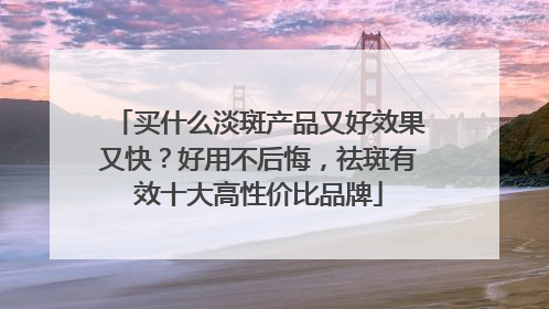 买什么淡斑产品又好效果又快？好用不后悔，祛斑有效十大高性价比品牌