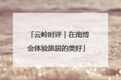 云岭时评｜在南博会体验旅居的美好