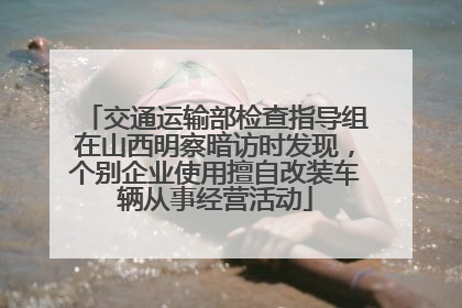 交通运输部检查指导组在山西明察暗访时发现，个别企业使用擅自改装车辆从事经营活动