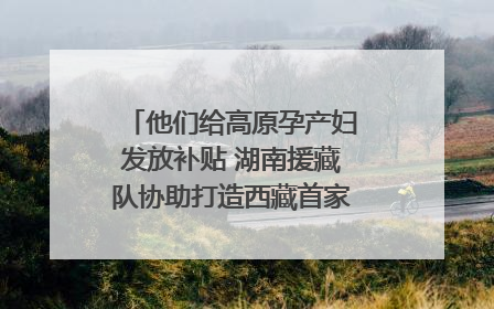 他们给高原孕产妇发放补贴 湖南援藏队协助打造西藏首家高原产儿协同中心