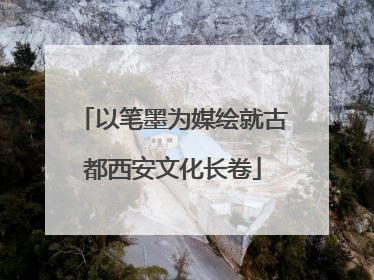 以笔墨为媒绘就古都西安文化长卷