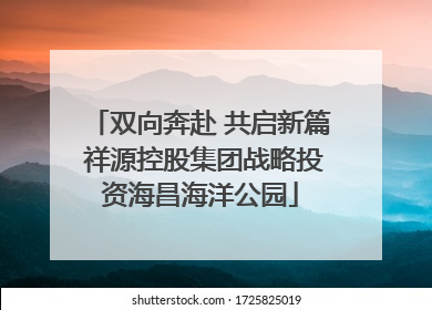 双向奔赴 共启新篇 祥源控股集团战略投资海昌海洋公园